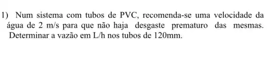 1) Num sistema com tubos de PVC , recomenda-se uma velocidade da
água de 2m/s para que não haja desgaste prematuro das mesmas.
Determinar a vazão em L/h nos tubos de 120mm.