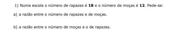 1) Numa escola o número de rapazes é 18 e o número de moças é 12 Pede-se:
a) a razão entre o número de rapazes e de moças.
b) a razão entre o número de moças e o de rapazes.