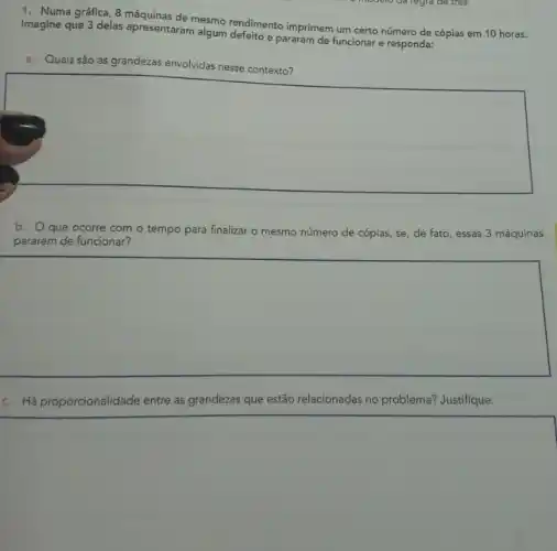 1. Numa gráfica, 8 mesmo rendimento imprimem um certo número de cópias em 10 horas.
Imagine que 3 delas apresentaram algum defeito pararam de funcionar e responda:
a. Quais são as grandezas envolvidas nesse contexto?
square 
b. Oque ocorre com o tempo para finalizar o mesmo número de cópias, se , de fato, essas 3 máquinas
pararem de funcionar?
square 
c. Háp roporcionalidade entre as grandezas que estão relacionadas no problema? Justifique.
square