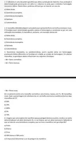 1- O albinismo é uma desordem genética que afeta a produção de melanina. Essa produçãoé
determinada pela presença de um alelo A, e observa-se ainda que o individuo homozigoto
recessivo é albino. Diante disso podemos afirmar que se trata de um caso de:
a) Alelos letais.
b) Dominância completa.
c) Dominância incompleta.
d) Epistasia.
e) Codominância.
2- A maravilha (Mirabilis uma planta que apresenta flores vermelhas, brancase rosas.
fenótipo rosa é determinado quando a planta é heterozigota e caracteriza-se por ser uma
coloração intermediária. A maravilha i, portanto, um exemplo cássico de:
a) Alelos letais.
b) Dominância completa
c) Dominância incompleta.
d) Epistasia.
e) Codominância.
3- Dominância incompleta, ou semidominância, ocorre quando alelos em heterozigose
promovemefeitos diferentes no fenótipo em relação ao estado de homozigose. Em plantas
maravilhas, os genótipos abaixo influenciam nos seguintes fenótipos:
-BB=flores vermelhas.
-bb=flores brancas.
-Bb=flores rosas
Em cruzamento entre uma maravilha vermelha e uma branca, nasceu, em F1. 90 mara vilhas
rosas. Qual a porcentagem de individuos da cor vermelha ocorrerá se autofect undarm os duas
maravilhas da F2?
a) 50% .
b) 25% .
c) 100% 
d) 0% 
d) 75% .
4- Imagine que uma espécie de mamifero possua pelagem branca ou preta sendo a cor preta
determinada porum alelo dominante B, e a cor branca, por um alelo recessivo b. Sabendo se
que se trata de uma dominância completa, que corterá o mamifero com genótipo Bb?
a) Preto
b) Branco
c) Cinza
d) 50%  branco e 50% 
e) Eimpossivel determinar a cor da pelagem do mamifero.