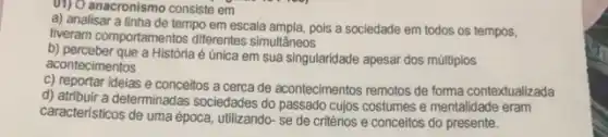 (1) O anacronismo consiste em
a) analisar a linha de tempo em escala ampla, pois a sociedade em todos os tempos,
tiveram comportamentos diferentes simultâneos
b) perceber que a Históriaé única em sua singularidade apesar dos múltiplos
acontecimentos
C) reportar ideias e conceitos a cerca de acontecimentos remotos de forma contextualizada
d) atribuir a determinadas sociedades do passado cujos costumes e mentalidade eram
caracteristicos de uma época utilizando- se de critérios e conceitos do presente.