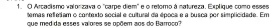 1. O Arcadismo valorizava o "carpe diem" e o retorno à natureza. Explique como esses
temas refletiam o contexto social e cultural da época e a busca por simplicidade. Em
que medida esses valores se opõem aos do Barroco?