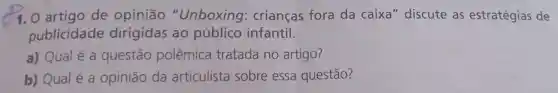 1. O artigo de opinião "Unboxing crianças fora da caixa" discute as estratégias de
publicidade dirigidas ao público infantil.
a) Qualé a questão polêmica tratada no artigo?
b) Qual é a opinião da articulista sobre essa questão?