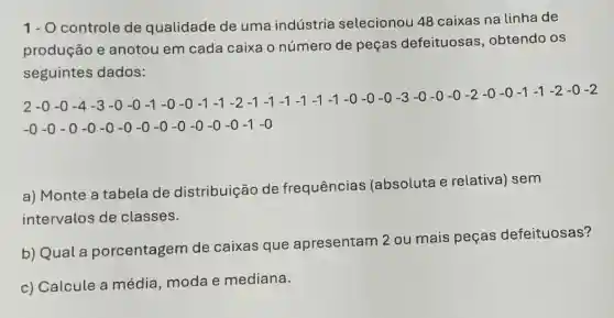 1- O controle de qualidade de uma indústria selecionou 48 caixas na linha de
produção e anotou em cada caixa o número de peças defeituosas , obtendo os
seguintes dados:
23.9.4.3.4.4.1.2.3.1.1.1.2.1.1.1.5.3.1.1.8:30.36.13.32.23.1.1.1:1:02
-0-0-0-0-0-0-0-0-0-0-0-0-1-0
a) Monte a tabela de distribuição de frequências (absoluta e relativa) sem
intervalos de classes.
b) Qual a porcentagem de caixas que apresentam 2 ou mais peças defeituosas?
c) Calcule a média, moda e mediana.