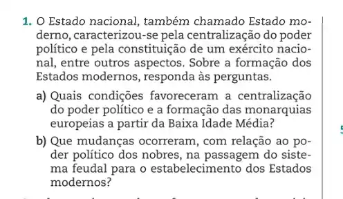 1. O Estado nacional, também chamado Estado mo-
derno, caracterizou-se pela centralização do poder
político e pela constituição de um exército nacio-
nal, entre outros aspectos . Sobre a formação dos
Estados modernos , responda às perguntas.
a) Quais condições favoreceram a centralização
do poder político e a formação das monarquias
europeias a partir da Baixa Idade Média?
b) Que mudanças ocorreram, com relação ao po-
der político dos nobres , na passagem do siste-
ma feudal para o estabelecimento dos Estados
modernos?