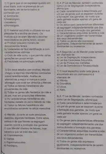 1) O gene que só se expressa quando em
dose dupla, pois na presença de um
dominante, ele se torna inativo é
conhecido por
a) dominante.
b)heterozigoto
c)recessivo.
d)homozigoto
2) O material escolhido e utilizado em sua
pesquisa foi a ervilha -de-cheiro. Os
motivos que levaram Mendel a escolher
essa espécie de planta foram, exceto:
a) Produzir pequeno número de
descendentes férteis.
b) Variedades de fácil identificação e com
caracteristicas distintas.
c) Ciclo de vida curto, o que permite várias
gerações em pouco tempo.
d) Facilidade na polinização artificial.
3) Em seus estudos com ervilhas, Mendel
chegou a algumas importantes conclusōes
sobre hereditariedade. Analise as
alternativas a seguir e marque a única
afirmação que pode ser atribuída a Mendel.
a) Todos os fatores hereditários são
provenientes da mãe.
b) Todos os genes são herdados da mãe e
do pai, mas em proporçōes diferentes.
c) As caracteristicas hereditárias são
herdadas metade do pai e metade da mắe.
d) Todos os fatores hereditários são
encontrados somente na célula masculina
4) Mendel, durante as suas pesquisas,
elaborou algumas hipóteses . Entre estas,
estava a de que fatores se segregam
quando ocorre a produção dos gametas.
que Mendel chamou de fatores, hoje
sabemos que se trata dos (as):
a) Cromossomos.
b) Genes.
c) Espermatozoides.
d) Fenótipos.
5) A 2^a Lei de Mendel, também conhecida
como Lei da Segregação Independente,
afirma que:
a) Cada característica é determinada por
um par de genes que se separam durante
a formação dos gametas de modo que
cada gameta recebe apenas um gene de
cada par.
b) Os alelos para caracteristicas diferentes
se segregam independent emente uns dos
outros durante a formação dos gametas.
c) Caracteristicas adquiridas durante a vida
de um organismo podem ser transmitidas
aos seus descendentes.
d) Todos os genes são expressos
igualmente, independ entemente de serem
dominantes ou recessivos.
qualimente
6) A Segunda Lei de Mendel pode também
ser chamada de:
a) Lei da Segregação Independente.
b) Lei dos Caracteres Adquiridos.
c) Lei da Pureza dos Gametas.
d) Lei da Dominância e Recessividade.
7) O local especifico onde cada gene é
encontrado em um cromossomo é
chamado de
a) Hibrido
b) Cromátide.
c) Lócus.
d) Alelo
8) A 1^a Lei de Mendel, também conhecida
como Lei da Segregação afirma que:
a) Cada característica é determinada por
um par de genes que se separam durante
a formação dos gametas , de modo que
cada gameta recebe apenas um gene de
cada par.
b) Os genes para características diferentes
se segregam independentemente uns dos
outros durante a formação dos gametas
c) Caracteristicas adquiridas durante a vida
de um organismo podem ser transmitidas
aos seus descendentes.
d) Todos os genes são expressos
igualmente,independentemente de serem
dominantes ou recessivos.