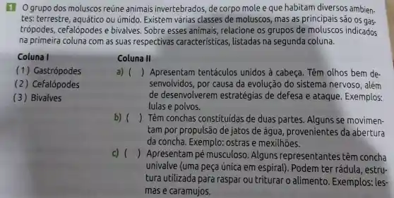 1 O grupo dos moluscos reúne animais invertebrados de corpo mole e que habitam diversos ambien-
tes: terrestre , aquático ou úmido. Existem várias classes de moluscos , mas as principais são os gas.
trópodes , ceralópodes e bivalves. Sobre esses animais relacione os grupos de moluscos indicados
na primeira coluna com as suas respectivas características , listadas na segunda coluna.
Coluna I
(1)Gastrópodes
(2)Cefalópodes
(3) Bivalves
Coluna II
a) () Apresentam tentáculos unidos à cabeça. Têm olhos bem de-
senvolvidos , por causa da evolução do sistema nervoso, além
de desenvolverem estratégias de defesa e ataque . Exemplos:
lulas e polvos.
b) () Têm conchas constituídas de duas partes Alguns se movimen-
tam por propulsão de jatos de água , provenientes da abertura
da concha . Exemplo : ostras e mexilhões.
c) () Apresentam pé musculoso .Alguns representantes têm concha
univalve (uma peça única em espiral ). Podem ter rádula, estru-
tura utilizada para raspar ou triturar o alimento Exemplos: les
mas e caramujos.