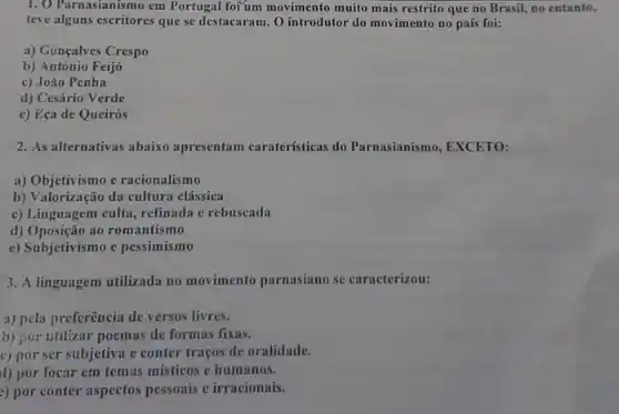 1. O Parnasianismo em Portugal for'um movimento muito mais restrito que no Brasil, no entanto,
teve alguns escritores que se destacaram. O introdutor do movimento no país foi:
a) Gonçalves Crespo
b) António Feijó
c) João Penha
d) Cesário Verde
c) Eça de Queirós
2. As alternativas abaixo apresentam caraterísticas do Parnasianismo, EXCETO:
a) Objetivismo e racionalismo
b) Valorização da cultura clássica
c) Linguagem culta, refinada e rebuscada
d) Oposição ao romantismo
e) Subjetivismo e pessimismo
3. A linguagem utilizada no movimento parnasiano se caracterizou:
a) pela preferência de versos livres.
b) por utilizar poemas de formas fixas.
c) por ser subjetiva e conter traços de oralidade.
d) por focar em temas misticos e humanos.
2) por conter aspectos pessoais e irracionais.