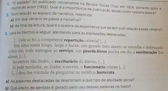 1. "O pecado" foi publicado inicialmente na Revista Souza Cruz em 1924, portanto após a
morte do autor 1922)Qual é a importância da publicação desse conto naquela época?
2. Com relação ao espaço da narrativa, responda:
a) Em que cenário se passa a narrativa?
b) Ao final da leitura qualéa quebra de expectativa que se tem com relação a esse cenário?
3. Leia os trechos a seguir, atentando para as expressões destacadas.
[...] ele se foi à competente repartição celestial ()
Em uma mesa longa , larga e baixa, um grande livro aberto se estendia e debruçado
sobre ele, todo entregue ao serviço , um guarda-livros punha em dia a escrituração das
almas [...].
Ao entrar São Pedro , o escriturário do Eterno, ()
Aí pela tardinha, ao findar a escrita, o funcionário celeste [ldots ]
[...] deu-Ihe vontade de perguntar ao seráfico burocrata.
a) As palavras destacadas se relacionam a que tipo de atividade social?
b) Que efeito de sentido é gerado pelo uso dessas palavras no texto?