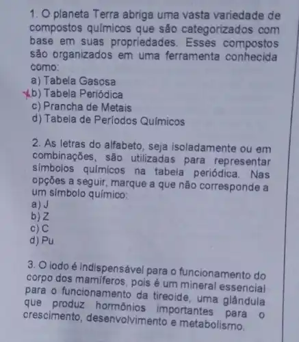 1. O planeta Terra abriga uma vasta variedade de
compostos químicos que são categorizados com
base em suas propriedades compostos
são organizados em uma ferramenta conhecida
como:
a) Tabela Gasosa
b) Tabela Periódica
c) Prancha de Metais
d) Tabela de Períodos Químicos
2. As letras do alfabeto, seja isoladamente ou em
combinações, são utilizadas para representar
simbolos químicos na tabela periódica. Nas
opçōes a seguir , marque a que não corresponde a
um símbolo químico:
a)J
b)Z
c) C
d) Pu
3. O iodoé indispensável para o funcionamento do
corpo dos mamiferos , pois é um mineral essencial
para o funcionamer to da tireoide, uma glândula
que hormônios importantes para o
crescimento , desenvolvimento e metabolismo.