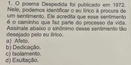 1 . O poema D espedida foi publicado em 1972.
Nele , podemos identificar o eu lírico à procura de
um sentimento . Ele acredita que esse sentimento
é o caminhc que faz parte do processo da vida.
Assinale abaixo o sinônimo desse sentimento tão
desejado pelo eu lírico.
a) Afeto.
b) D edicação.
c) Isolamento.
d)E xultação.