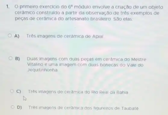 1. O primeiro exercício do 6^circ  módulo envolve a criação de um objeto
cerâmico construldo a partir da observação de tres exemplos de
peças de cerâmica do artesanato brasileiro São elas:
A) Tres imagens de cerâmica de Apial.
B) Duas imagens com duas peças em cerâmica do Mestre
Vitalino e uma imagem com duas bonecas do Vale do
Jequitinhonha
C) Três imagens de cerâmica do Rio Real da Bahia
D) Trés imagens de cerâmica dos figureiros de Taubaté.