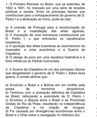 1- O Primeiro Reinado no Brasil , que se estendeu de
1822 a 1831, foi marcado por uma série de tensões
politicas e sociais . Entre os principais fatores que
contribuíram para o enfraquecimento do governo de D.
Pedro I e a abdicação ao trono, pode-se citar:
a) A pressão de Portugal para a recolonização do
Brasil insatisfação das elites agrárias
b) A imposição de uma monarquia constitucional por
D. Pedro I, o que enfureceu os republicanos
brasileiros.
c) A oposição das elites brasileiras ao autoritarismo do
imperador, a crise econômica e a Guerra da
Cisplatina.
d) O desejo do povo por uma república federativa ie a
forte influência do Partido Comunista.
2- A Guerra da Cisplatina foi um dos principais fatores
que desgastaram o governo de D. Pedro I. Sobre essa
guerra, é correto afirmar que:
a) Envolveu o Brasil e a Bolivia em um conflito pela
posse	de	territórios	amazônicos
b) Terminou com a anexação definitiva da Cisplatina
ao Brasil , reforçando a autoridade de D . Pedro I.
c) Envolveu a disputa entre o Brasil e as Provincias
Unidas do Rio da Prata, resultando na independência
da Cisplatina na criação do Uruguai
d) Foi causada por divergências econômicas entre o
Brasil e o Chile sobre a no Atlântico Sul.