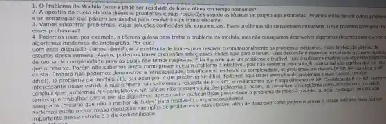 1. O Problema da Mochila Inteira pode ser de forma ótima em tempo polinomial?
2. A apostila do curso aborda diversos problemas e suas resoluções usando as técnicas de projeto aqui estudadas. Podemos então discutir outros problem:
e as estratégias usadas para resolv@-los de forma eficiente.
3. Vamos encontrar problemas, cujas soluções conhecidas são exponenciais Esses problemas são considerados intratáveis. 0 que podemos fazer para trat
esses problemas?
4. Podemos usar, por exemplo, a técnica gulosa para tratar o problema da mochila, mas não consiguimos desenvolver algortimos eficientes para quebrar
algoritmos modernos de criptografia. Por que?
interessante nesse estudo è que embora não saibamos a resposta de
P=NP? acrediamentos que P seja diferente de NP. Considerando Plt gt NP, podemo
concluir que problemas NP-completos e NP -dificies não possuem soluções polinomiais. Assim, ao classifica um problema como NP -completo (ou dificl),
temos que trabalhar com o uso de algoritmos aproximados ou o problema de modo à tratá-lo, ou seja conseguir uma solução
adequada (mesmo que não a melhor de todas)para resolvê-lo computaci onalmente.
então incluir nessa discussão exemplos de problemas e suas classes além de descrever como podemos provar a classe indicada. Uma técnica
importante nesse estudo é a de Redutibilidade.