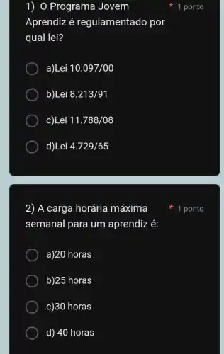 1) O Programa Jovem
Aprendiz é regulamentado por
qual lei?
a)Lei 10.097/00
b)Lei 8.213/91
c)Lei 11.788/08
d)Lei 4.729/65
2) A carga horária máxima
semanal para um aprendiz é:
a)20 horas
b)25 horas
c)30 horas
d) 40 horas
1 ponto
1 ponto