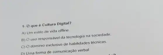 1. O que 6 Cultura Digital?
A) Um estilo de vida offline
B) uso responsável da tecnologia na sociedade
C) O domínio exclusivo de habilidades técnicas.
D) Uma forma de comunicação verbal.