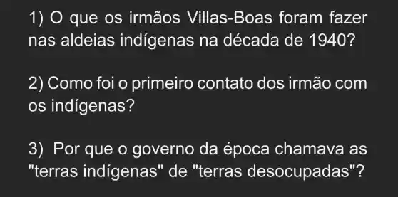 1) O que os irmãos Villas-Boas foram fazer
nas aldeias indigenas na década de 1940?
2) Como foi o primeiro contato dos irmão com
OS indígenas?
3) P or que o governo da época chamava as
"terras indigenas " de "terras desocupadas"?