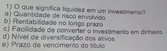 1) O que significa liquidez em um investimento?
a)Quantid ade de risco envolvido
b)Rentabilid lade no longo prazo
c) F acilidade de converter o investimento em dinheiro
d) Nivel de diversifica cão dos ativos
e) Prazo de vencimento do título