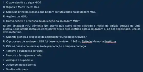 1. O que significa a sigla MIG?
R: Significa	Gas
2. Quais os principais gases que podem ser utilizados na soldagem MIG?
R: Argônio ou Hélio.
3. Como ocorre o processo de aplicação da soldagem MIG?
R: Um soldador MIG alimenta um arame que serve como eletrodo e metal de adição através de uma
pistola. Esse arame metálico consumivel cria o arco elétrico para a soldagem e, ao ser depositado , une os
dois materiais.
4. Quando e onde o processo de soldagem MIG foi desenvolvido?
R: processo de soldagem MIG foi desenvolvido em 1948 no Battelle Memorial Institute
5. Cite os passos de realização de preparação e limpeza da peça
- Remova a sujeira e a gordura;
- Remova a ferrugeme a tinta;
Verifique a superficie;
Utilize um desoxidante;
Finalize a limpeza.