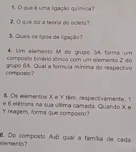 1. O que é uma ligação química?
2. Oque diza teoria do octeto?
3. Quais os tipos de ligação?
4. Um elemento M do grupo 3A forma um
composto binário iônico com um elemento Z do
grupo 6A. Qual a formula mínima do respectivo
composto?
5. Os elementos X e Y têm, respectivam ente, 1
e 6 elétrons na sua última camada Quando X e
Y reagem, forma que composto?
6. Do composto A_(3)B qual a familia de cada
elemento?