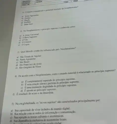 1) O Quem considerado o principal fundador do Neoplatonismo?
a) Santo Agostinho
b) Plotino
c) Proclo
d) Porfirio
c) Duns Scot
2) No Neoplatonismo, o princípio supremo é conhecido como:
a) A Alma Universal
b) OBem Supremo
c) OUm
d) O Cosmos
e) 0 Logos
3) Qual filósofo cristão for influenciado pelo Neoplatonismo?
a) São Tomás de Aquino
b) Santo Agostinho
c) São Bento
d) São Francisco de Assis
c) São Gregório de Nissa
4) De acordo com o Neoplatonismo, como o mundo material é relacionado ao principio supremo?
a) É completamente separado do principio supremo.
b) É uma criação direta e perfeita do princípio supremo.
c) Euma emanação degradada do principio supremo.
d) dot (E) oposto ao principio supremo.
i) E resultado do acaso e da desordem.
5) Na cra globalizada, os "novos sujeitos" são caracterizados principalmente por:
a) Sua capacidade de viver isolados do mundo digital.
b) Sua relação com as redes de informação e comunicação.
c) Sua rejeição às trocas culturais e econômicas.
d) Sua dependência exclusiva de economias locais.
escala olohal