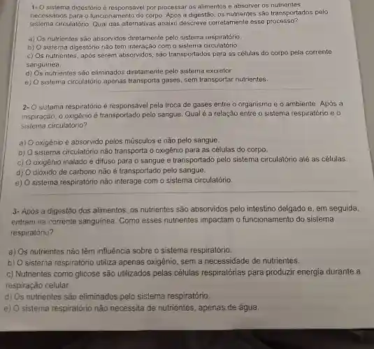 1- O sistema digestório é responsável por processar os alimentos e absorver os nutrientes
necessários para o funcionamento do corpo Após a digestão, os nutrientes são transportados pelo
sistema circulatório Qual das alternativas abaixo descreve corretamente esse processo?
a) s nutrientes são absorvidos diretamente pelo sistema respiratório.
b) sistema digestório não tem interação com o sistema circulatório.
C) s nutrientes, após serem absorvidos, são transportados para as células do corpo pela corrente
sanguínea.
d) s nutrientes são eliminados diretamente pelo sistema excretor.
e) sistema circulatório apenas transporta gases sem transportar nutrientes.
2- sistema respiratório é responsável pela troca de gases entre o organismo e o ambiente. Após a
inspiração, o oxigênio é transportado pelo sangue. Qual é a relação entre o sistema respiratório e o
sistema circulatório?
a) oxigênio é absorvido pelos músculos e não pelo sangue.
b) sistema circulatório não transporta o oxigênio para as células do corpo.
C) oxigênio inalado é difuso para o sangue e transportado pelo sistema circulatório até as células
d) dióxido de carbono não é transportado pelo sangue.
e) sistema respiratório não interage com o sistema circulatório.
3- Após a digestão dos alimentos, os nutrientes são absorvidos pelo intestino delgado e , em seguida,
entram na corrente sanguínea. Como esses nutrientes impactam o funcionamento do sistema
respiratório?
a) Os nutrientes não têm influência sobre o sistema respiratório.
b) O sisterna respiratório utiliza apenas oxigênio, sem a necessidade de nutrientes.
c) Nutrientes como glicose são utilizados pelas células respiratórias para produzir energia durante a
respiração celular.
d) Os nutrientes são eliminados pelo sistema respiratório.
e) sistema respiratório não necessita de nutrientes, apenas de água.