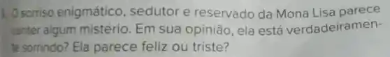 1. O sorriso enigmático , sedutor e reservado da Mona Lisa parece
conter algum mistério . Em sua opinião, ela está verdadeira men-
te sorrindo?Ela parece feliz ou triste?