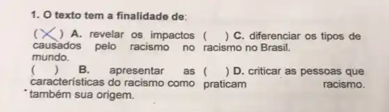 1. O texto tem a finalidade de:
( ) A. revelar os impactos () C. diferenciar os tipos de
causados pelo racismo no racismo no Brasil.
mundo.
() B. apresentar as () D. criticar as pessoas que
característic as do racismo como praticam	racismo.
também sua origem.