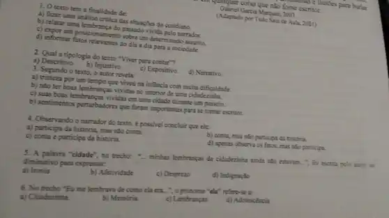 1. O texto tem a finalidade de:
a) fazer uma análise critica das situações do cotidiano.
b) relatar uma
c) expor um posicionament do de um determinado assunto.
d) informar do dia a dia para a sociedade.
2. Qual a tipologia do texto "Viver para contar"?
a) Descritivo.
b) Injuntivo.
3. Segundo o texto , o autor revela:
c) Expositivo.
d) Narrativo.
a) tristeza por um tempo que viveu na infancia com muita dificuldade
b) nǎo ter boas lembranças vividas no interior de uma cidadezinha.
c) suas boas lembranças vividas em uma cidade durante um passeio.
b) sentimentos perturbadores que foram importantes para se tomar escritor.
4. Observando o narrador do texto, é possivel concluir que ele:
a) participa da história mas nào conta.
c) conta e participa da história.
b) conta, mas nǎo participa da historia
d) apenas observa os fatos, mas nǎo participa
5. A palavra "cidade", no trecho: "... minhas lembranças da cidadezinha ainda não estavam...", foi escrita pelo autor no
diminutivo para expressar.
a) Ironia
b) Afetividade
c) Desprezo
d) Indignação
6. No trecho "Eu me lembrava de como ela era.......procome "ela" refere-se z:
a) Cidadezinha
b) Memória.
c) Lembranças.
d) Adolescencia
cm qualquer coisa que nào fosse escritor. fosse ease ilusdes para burlar
Gabriel Garcia Marquez, 2003.
(Adaptado por Tudo Salade Aula, 2021)