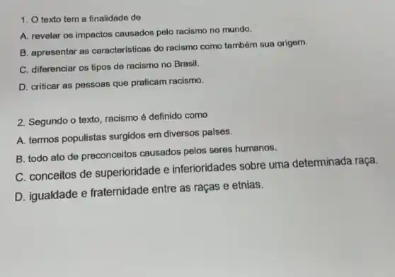 1. O texto tem a finalidade de
A. revelar os impactos causados pelo racismo no mundo.
B. apresentar as características do racismo como também sua origem.
C. diferenciar os tipos de racismo no Brasil.
D. criticar as pessoas que praticam racismo.
2. Segundo o texto , racismo é definido como
A. termos populistas surgidos em diversos paises.
B. todo ato de preconceitos causados pelos seres humanos.
C. conceitos de superioridade e inferioridades sobre uma determinada
D. igualdade e fraternidade entre as raças e etnias.