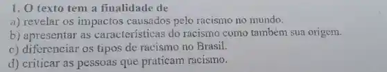 1. O texto tem a finalidade de
a) revelar os impactos causados pelo racismo no mundo.
b)apresentar as caracteristicas do racismo como também sua origem.
C)diferenciar os tipos de racismo no Brasil.
d) criticar as pessoas que praticam racismo.