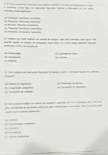 1) O tocido sangulneo é formado pelo plasma substincia formada principatmenta per agua
e proteinas, e tres tipos de elementos figurados Marque a atternativa en que estio
indicados esses elementos:
(a) Hemaclas, neuronios, hormonios.
(b) Plaquetas, anticorpos, neuronios
(c) Midcitos, fibrocitos e hemáclas.
(d) Plaquetas, hemácias e leucocitos
(e) Fibrocitos, hemaclas e leucocitos.
2) Imagine que voce realizou um exame de sangue, nele voot percebeu que houvo uma
grahde queda no numero de plaquetas. Essa baba nos niveis desse elemento figurado
pode levar voce a um quadro de:
(a) Hemorragla
(d) Insuficiència renal.
(b) Leucopenia
(e) Acidose
(c) Anemia.
3) Com relação aos elementos figurados do sangue qual é a principal funçao dos globulos
brancos?
(a) Defesa do organismo
(d) Eliminação da glicose.
(b) Coagulação sangulnea
(e) Transporte de nutrientes.
(c) Transporte de oxigénio
4) Uma pessoa realiza um exame de sangue e percebe, ao ver o resultado, que esta com
uma quantidade de leucocitos acima do valor normal para a sua idade Esse resultado pode
sugerir que a pessoa apresenta:
(a) anemia.
(b) hemorragias constantes.
(c) infecçǎo.
(d) leucopenia
(c) ancmia falciforme.