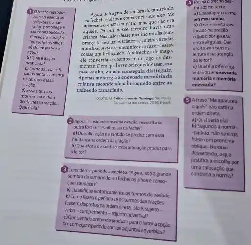 (1) O trecho reprodu-
zido apresenta as
reflexōes do nar-
rador-personagem
sobre seu passado.
Considere a oração:
"eu fechei os olhos".
a) Quem pratica a
ação?
b) Qualé a ação
praticada?
c) Como são classifi-
cados sintaticamente
os termos dessa
oração?
d) Esses termos
ocorrem na ordem
direta nessa oração.
Qual é ela?
Agora, sob a grande sombra do tamarindo,
eu fechei os olhos e convoquei saudades . Me
apareceu o quê? Um pátio, mas que não era
aquele. Porque nesse terreiro havia uma
criança. Nas mãos desse menino minha lem-
brança tocava umas tristezas, coisitas tiradas
num lixo. Artes da meninice era fazer dessas
coisas um brinquedo Apetrechos de mago,
ele convertia o cosmos num jogo de des-
montar. E era qual esse brinquedo? Isso . em
meu sonho, eu não conseguia distinguir.
Apenas me surgia a enevoada memória da
criança escondendo o brinquedo entre as
raízes do tamarindo.
COUTO, M. 0 último voo do flamingo. São Paulo:
Companhia das Letras, 2016 E-book
(2) Agora, considere a mesma oração, reescrita de
outra forma: "Os olhos eu os fechei".
a) Que alteração de sentido se produz com essa
mudança na ordem da oração?
b) Que efeito de sentido essa alteração produz para
leitor?
(3) Considere o período completo: "Agora, sob a grande
sombra do tamarindo, eu fechei os olhose convo-
quei saudades".
a) Classifique sintaticamente os termos do período.
b) Como ficaria o período se os termos das oragong
(4) Releia o trecho des-
tacado no texto.
a) Classifique o termo
em meu sonho.
b) O termo está des-
locado na oração,
que o obriga a vir
entre vírgulas. Que
efeito isso tem na
leitura e na atenção
do leitor?
c) Qual é a diferenca
entre dizer enevoada
memôria e memória
enevoada?
5 Afrase "Me apareceu
quê?" nǎo estána
ordem direta.
a) Qual seria ela?
b) Segundo a norma-
-padrão, não se inicia
frase com pronome
oblíquo. No caso
desse texto, o que
justifica a escolha por
uma colocação que
contraria a norma?