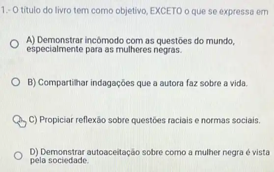 1.- O título do livro tem como objetiva EXCETO o que se expressa em
A)incômodo com as questoes do mundo,
especialmente para as mulheres negras.
B) Compartilhar indagações que a autora faz sobre a vida.
C) Propiciar reflexão sobre questoes raciais e normas sociais.
D) Demonstra autoaceitação sobre como a mulher negra é vista
pela sociedade.