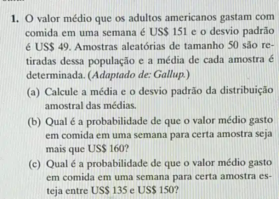 1. O valor médio que os adultos americanos gastam com
comida em uma semana é US 151 e o desvio padrão
é US 49 Amostras aleatórias de tamanho 50 são re-
tiradas dessa população e a média de cada amostra é
determinada. (Adaptado de: Gallup.)
(a) Calcule a média e o desvio padrão da distribuição
amostral das médias.
(b) Qualé a probabilidade de que o valor médio gasto
em comida em uma semana para certa amostra seja
mais que US 160
(c) Qualé a probabilidade de que o valor médio gasto
em comida em uma semana para certa amostra es-
teja entre US 135 e US 150