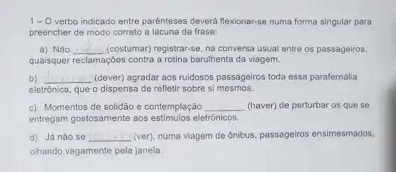 1- O verbo indicado entre parênteses deverá flexionar-se numa forma singular para
preencher de modo correto a lacuna da frase:
a) Não __ (costumar)registrar-se, na conversa usual entre os passageiros,
quaisquer reclamações contra a rotina barulhenta da viagem.
b) __ (dever)agradar aos ruidosos passageiros toda essa parafernália
eletrônica, que o dispensa de refletir sobre si mesmos.
c) Momentos de solidão e contemplação __ (haver) de perturbar os que se
entregam gostosamente aos estímulos eletrônicos.
d) Já não se __ (ver), numa viagem de ônibus , passageiros ensimesmados,
olhando vagamente pela janela.