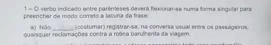 1- O verbo indicado entre parênteses deverá flexionar-se numa forma singular para
preencher de modo correto a lacuna da frase:
a) Não __ (costumar)registrar-se, na conversa usual entre os passageiros,
quaisquer reclamações contra a rotina barulhenta da viagem.