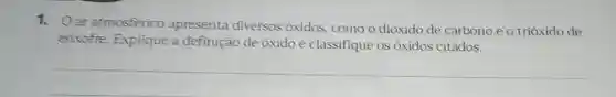 1. Oar atmosferico apresenta diversos oxidos, como o dióxido de carbono e o trióxido de
enxofre. Explique a definição de óxido e classifique os óxidos citados.
__