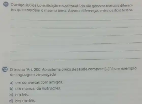 (1) Oartigo 200 da Constituiçãoeo editorial lido são generos textuais diferen-
tes que abordam o mesmo tema Aponte diferenças entre os dois textos.
(12) O trecho"Art. 200 Ao sistema único de saúde compete [ldots ]^n é um exemplo
de linguagem empregada
a) em conversas com amigos.
b) em manual de instruçōes.
c) em leis.
d) em cordéis.