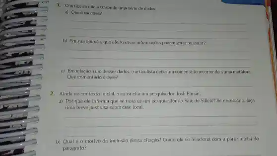 1. Oartigo se inicia trazendo uma série de dados.
a) Quais são eles?
__
b) Em sua opinião que efeito essas Informaçōes podem gerar no leitor?
__
c) Em relação a um desses dados, o articulista deixa um comentárlo recorrendo a uma metáfora.
Que comentário é esse?
__
2.Ainda no contexto inicial, o autor cita um pesquisador, Josh Elman.
a) Por que ele informa que se trata de um pesquisador do Vale do Siliclo? Se necessário, faça
uma breve pesquisa sobre esse local.
__
b) Qual éo motivo da inclusão dessa citação? Como ela se relaciona com a parte inicial do