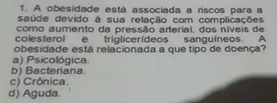 1 . A obesidade está associada a riscos para a
saude devido là sua relação com com plicações
como aumento da pres são arterial . dos niveis de
colesterol e trigliceríc guineos.
ob esidade está na đã a que tipo de doenca?
a ) Psicológica.
b)B acteriana.
c) Crônica.
d) Aguda.