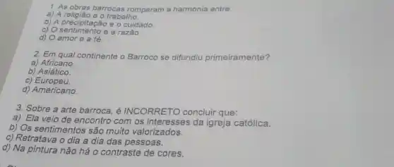 1. As obras barrocas romperam a harmonia entre:
a) A religião e o trabalho.
b) A precipitação e o cuidado.
c) 0 e a razão
d) O amor e a fé.
2. Em qual continente o Barroco se difundiu primeiramente?
a) Africano.
b) Asiático.
c) Europeu.
d) Americano.
3. Sobre a arte barroca, é INCORRETO concluir que:
a) Ela veio de encontro com os interesses da igreja católica.
b) Os sentimentos são muito valorizados.
c) Retratava o dia a dia das pessoas.
d) Na pintura não há 0 contraste de cores.