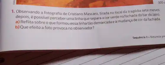 1. Observando a fotografia de Cristiano Mascaro, tirada no local da tragédia sete meses
depois, é possivel perceber uma linha que separa a cor verde na fachada do bar do Jairo.
a) Reflita sobre o que formou essa linha tão demarcada e a mudança de cor da fachada.
b) Que efeito a foto provoca no observador?