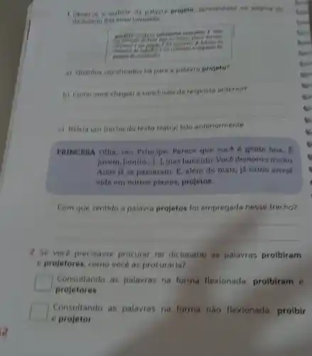 1 Observe e variable do palaces projele, apresentadis no tolegina de
a) quantos stopificados hó para a polaure projeto?
__
complete
conclusio da resposts
__
c) Belela um trecho do texto teatral lido anteriormente
PRINCESA Olha, seu Principe Parece que voce 6 gente boa.
lovem, bonito... (n), mas Jamento. Vock demoroumulta.
Anos is as passaram E, alem do mais , já estou envol
vida em outros planes projetos.
Com que sentido a palavra projetos fol empregada nesse trecho?
__
2.Se voce precisasse procurar no dicionário as palavras proibiram
e projetores, como vocé as procuraria?
square 
projetores
Consultando as palayras na forma flexionada:proibiram e
square 
e projetor
Consultando as palavras na forma nào flexionada proibir