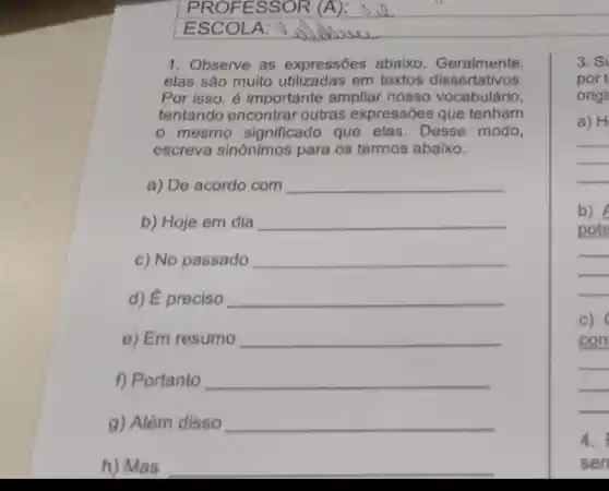 1. Observe as expressões abaixo Geralmente,
elas são muito utilizadas em textos dissertativos.
Por isso, é importante ampliar nosso vocabulário,
tentando encontrar outras expressões que tenham
mesmo significado que elas.Desse modo,
escreva sinônimos para os termos abaixo.
a) De acordo com __
b) Hoje em dia __
c) No passado __
d) É preciso __
e) Em resumo __
f) Portanto __
g) Além disso __
h) Mas __
3. S
port
origi
a) H
__
b)
pote
__
c)
con
__
4.
sen