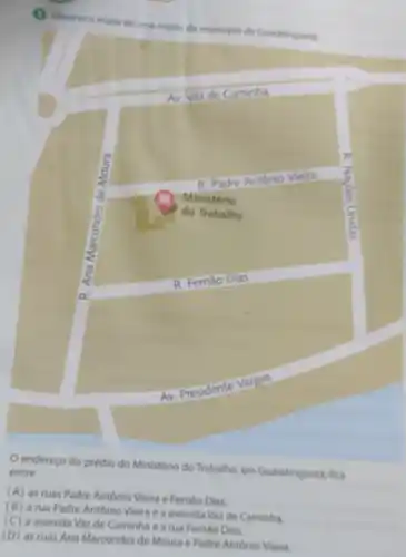 (1) Observe o mape de unti regiso do m
municiplo de Guaratinguert
AV Vaz de Caminha
R. Padre Antonio Vieira
Ministério
do Trabalho
square 
AV
endereço do prédio do Ministério do Trabalho em Guaratingueta, fica
entre
(A) as ruas Padre António Vieira e Fernào Dias.