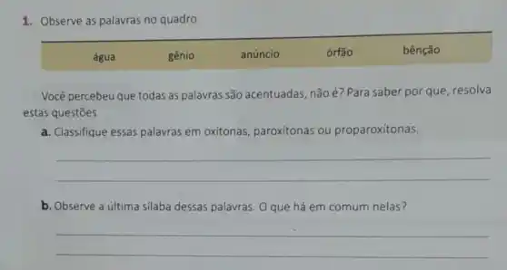 1. Observe as palavras no quadro.
água	gênio	anúncio	órfão	bênção
Você percebeu que todas as palavras são acentuadas, não é?Para saber por que resolva
estas questões.
a. Classifique essas palavras em oxítonas paroxítonas ou proparoxítonas.
__
b. Observe a última silaba dessas palavras . O que há em comum nelas?
__