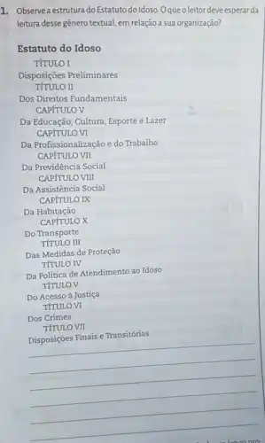 1. Observea estrutura do Estatuto do Idoso. Oqueoleitor deve esperar da
leitura desse gênero textual em relação a sua organização?
Estatuto do Idoso
TÍTULO I
Dos Direitos Fundamentais
CAPfTULO V
Da Educação, Cultura, Esporte e Lazer
CAPfTULO VI
Da Profissionalização e do Trabalho
CAPfTULO VII
Da Previdência Social
CAPfTULO VIII
Da Assistência Social
CAPITULO IX
Da Habitação
__