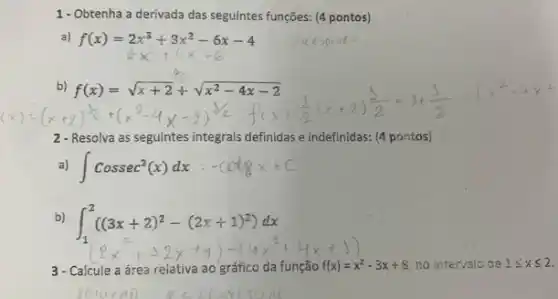 1 - Obtenha a derivada das seguintes funções: (4 pontos)
f(x)=2x^3+3x^2-6x-4
blf(x)=sqrt (x+2)+sqrt (x^2-4x-2) (x^2)^2+(x^2-4x-2)^3x+(x+gt )^2-(x+2)(3)/(2)=3+(3)/(2) (x^2-x+
2- Resolva as seguintes integrais definidas e indefinidas:(4 pontos)
int cossec^2(x)dx - cotg x+C
b)
int _(1)^2((3x+2)^2-(2x+1)^2)dx
3- Calcule a área relativa ao gráfico da função f(x)=x^2-3x+8 no intervaic de 1leqslant xleqslant 2