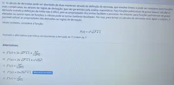 1) Ocálculo de derivadas pode ser abordado de duas maneiras: através da definição de derivada.que envolve limites e pode ser complexo para funçoes
mais complicadas, ou através de regras de derivação que sảo garantidas pela andilse matemática. Para funções polinomials de graus baixos, calcular a
derivada usando a definição de limite nào é difícil.pois as propriedades dos limites facilitam o processo No entanto, para funçōes polinomiais de graus
elevados ou outros tipos de funções, o cálculo pode se tornar bastante desafiador. Por isso, para tornar os cálculos de derivadas mais ágeis e simples, é
possivel utilizar as propriedades das derivadas ou regras de derivaçǎo.
Neste contexto, considere a função:
f(x)=x^2sqrt (x^3+1)
Assinale a alternativa que Indica corretamente a derivada de 1^2 ordem de f.
Alternativas:
a) f'(x)=2xsqrt (x^3+1)+(3x^4)/(2sqrt (x^3)+1)
b) f'(x)=2xsqrt (x^3+1)+x^2sqrt (3x^2)
c) f'(x)=(3x^4)/(2sqrt (x^3)+1)
d) f'(x)=2xsqrt (3x^2+1) Alternativa assinalada
e) f'(x)=(x^2)/(sqrt (x^2)+1)